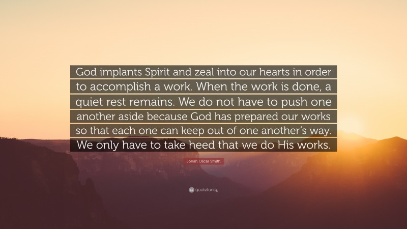 Johan Oscar Smith Quote: “God implants Spirit and zeal into our hearts in order to accomplish a work. When the work is done, a quiet rest remains. We do not have to push one another aside because God has prepared our works so that each one can keep out of one another’s way. We only have to take heed that we do His works.”