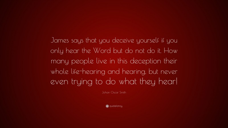 Johan Oscar Smith Quote: “James says that you deceive yourself if you only hear the Word but do not do it. How many people live in this deception their whole life-hearing and hearing, but never even trying to do what they hear!”