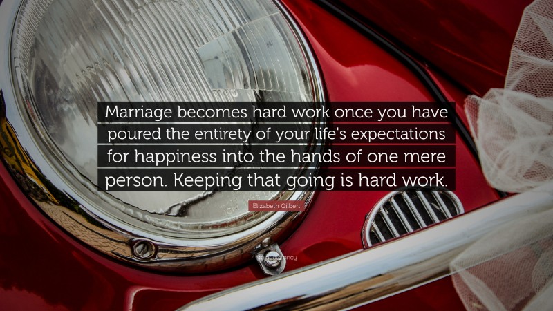 Elizabeth Gilbert Quote: “Marriage becomes hard work once you have poured the entirety of your life's expectations for happiness into the hands of one mere person. Keeping that going is hard work.”