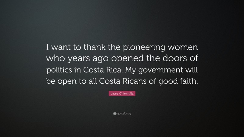 Laura Chinchilla Quote: “I want to thank the pioneering women who years ago opened the doors of politics in Costa Rica. My government will be open to all Costa Ricans of good faith.”