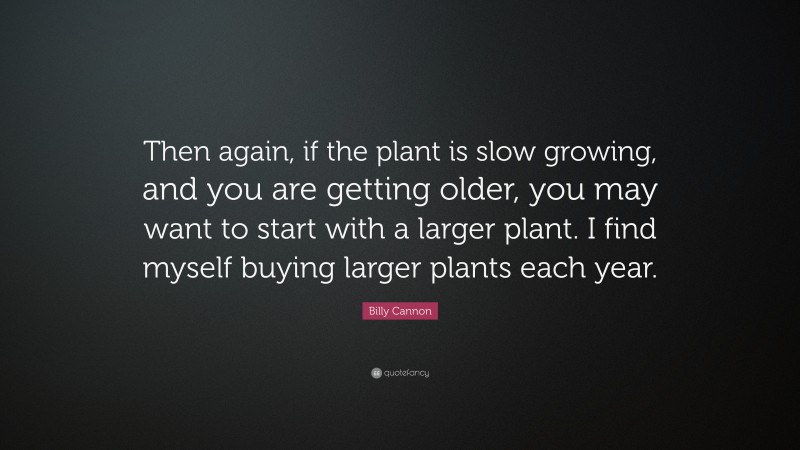 Billy Cannon Quote: “Then again, if the plant is slow growing, and you are getting older, you may want to start with a larger plant. I find myself buying larger plants each year.”