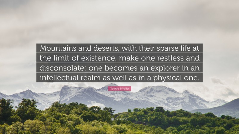 George Schaller Quote: “Mountains and deserts, with their sparse life at the limit of existence, make one restless and disconsolate; one becomes an explorer in an intellectual realm as well as in a physical one.”