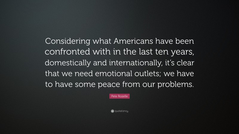 Pete Rozelle Quote: “Considering what Americans have been confronted with in the last ten years, domestically and internationally, it’s clear that we need emotional outlets; we have to have some peace from our problems.”