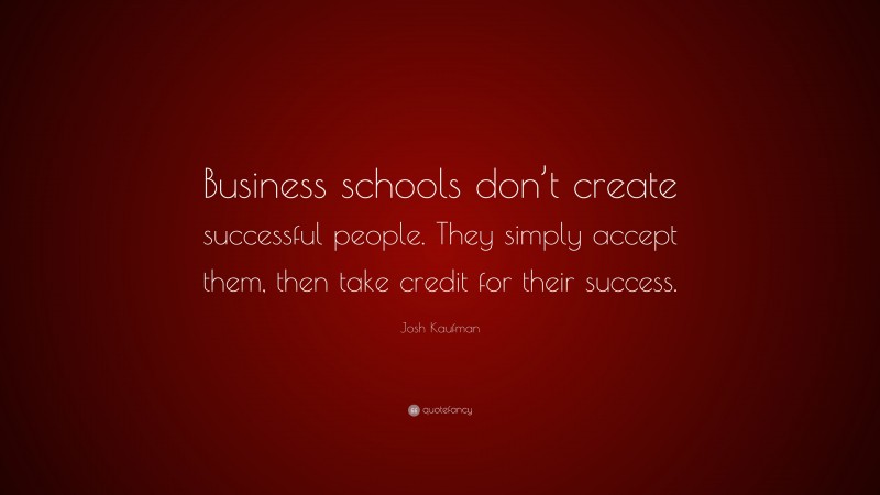 Josh Kaufman Quote: “Business schools don’t create successful people. They simply accept them, then take credit for their success.”