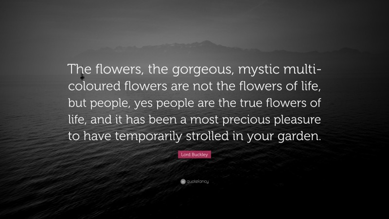 Lord Buckley Quote: “The flowers, the gorgeous, mystic multi-coloured flowers are not the flowers of life, but people, yes people are the true flowers of life, and it has been a most precious pleasure to have temporarily strolled in your garden.”