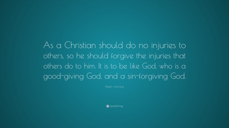 Ralph Venning Quote: “As a Christian should do no injuries to others, so he should forgive the injuries that others do to him. It is to be like God, who is a good-giving God, and a sin-forgiving God.”
