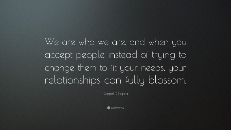 Deepak Chopra Quote: “We are who we are, and when you accept people instead of trying to change them to fit your needs, your relationships can fully blossom.”