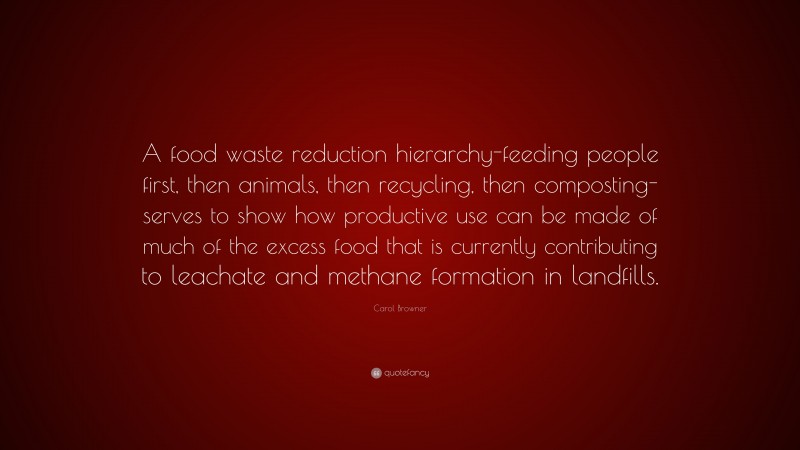 Carol Browner Quote: “A food waste reduction hierarchy-feeding people first, then animals, then recycling, then composting-serves to show how productive use can be made of much of the excess food that is currently contributing to leachate and methane formation in landfills.”