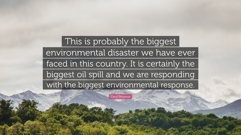 Carol Browner Quote: “This is probably the biggest environmental disaster we have ever faced in this country. It is certainly the biggest oil spill and we are responding with the biggest environmental response.”