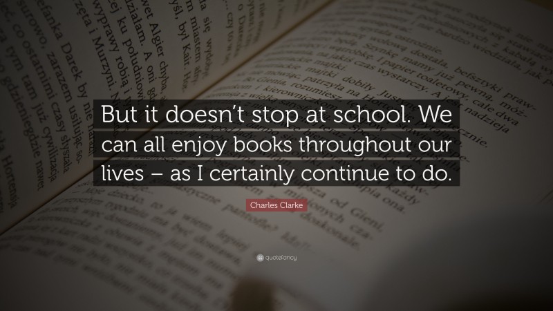 Charles Clarke Quote: “But it doesn’t stop at school. We can all enjoy books throughout our lives – as I certainly continue to do.”