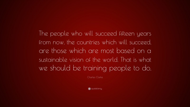 Charles Clarke Quote: “The people who will succeed fifteen years from now, the countries which will succeed, are those which are most based on a sustainable vision of the world. That is what we should be training people to do.”