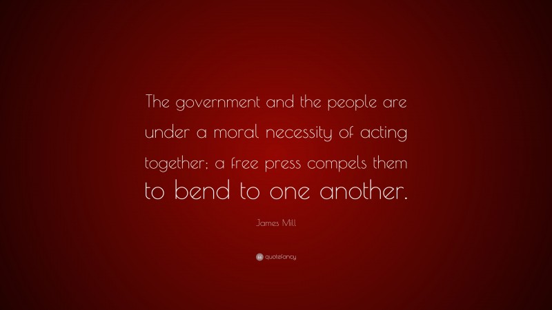 James Mill Quote: “The government and the people are under a moral necessity of acting together; a free press compels them to bend to one another.”