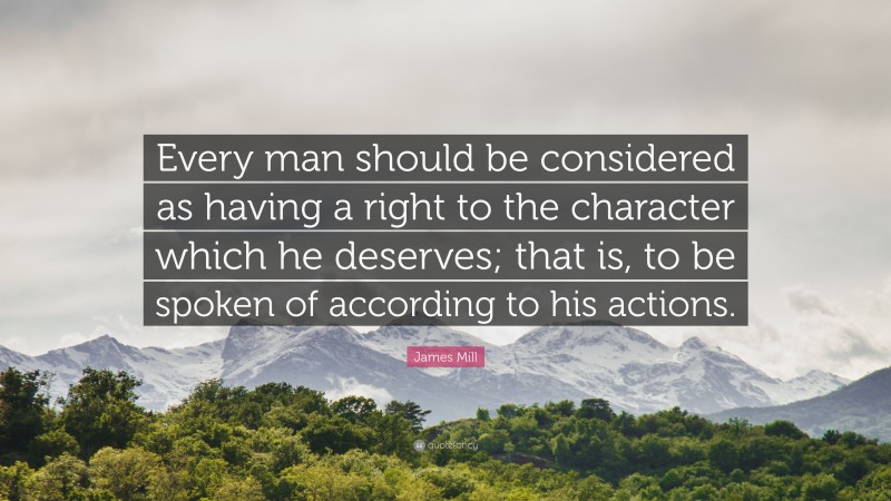 James Mill Quote: “Every man should be considered as having a right to the character which he deserves; that is, to be spoken of according to his actions.”