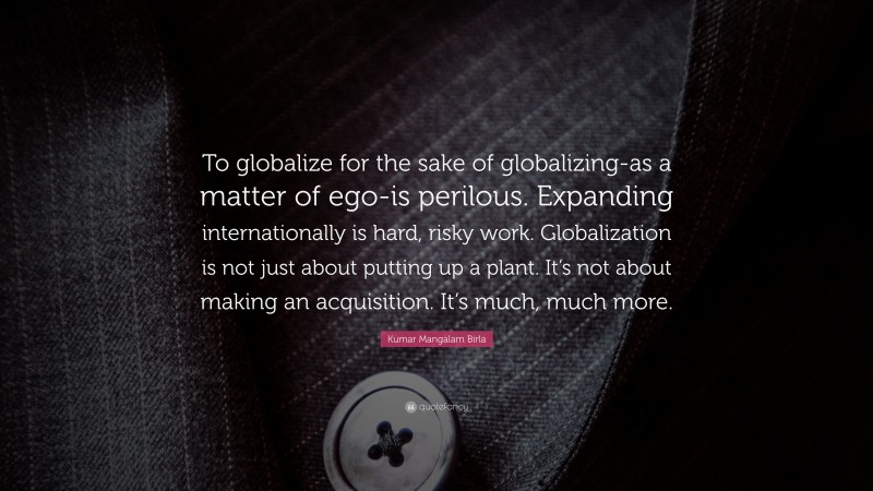 Kumar Mangalam Birla Quote: “To globalize for the sake of globalizing-as a matter of ego-is perilous. Expanding internationally is hard, risky work. Globalization is not just about putting up a plant. It’s not about making an acquisition. It’s much, much more.”