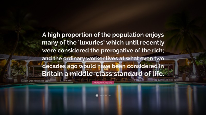 Anthony Crosland Quote: “A high proportion of the population enjoys many of the ‘luxuries’ which until recently were considered the prerogative of the rich; and the ordinary worker lives at what even two decades ago would have been considered in Britain a middle-class standard of life.”