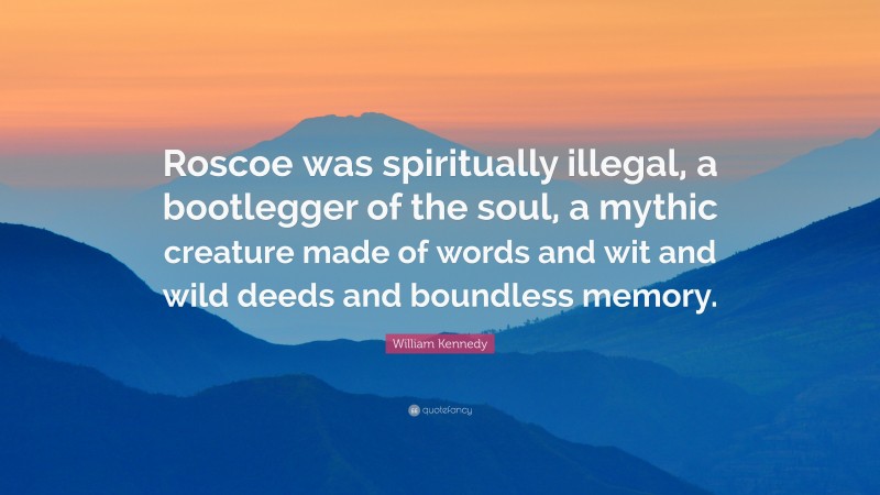 William Kennedy Quote: “Roscoe was spiritually illegal, a bootlegger of the soul, a mythic creature made of words and wit and wild deeds and boundless memory.”