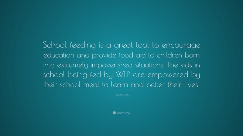 Lauren Bush Quote: “School feeding is a great tool to encourage education and provide food aid to children born into extremely impoverished situations. The kids in school being fed by WFP are empowered by their school meal to learn and better their lives!”