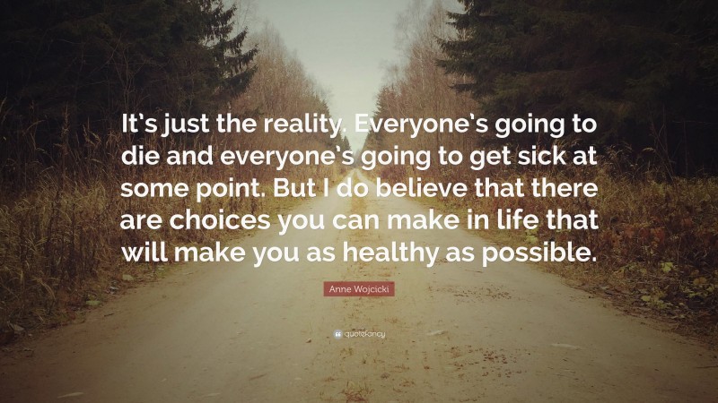 Anne Wojcicki Quote: “It’s just the reality. Everyone’s going to die and everyone’s going to get sick at some point. But I do believe that there are choices you can make in life that will make you as healthy as possible.”