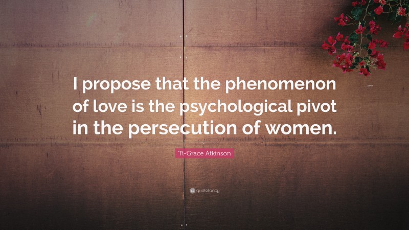 Ti-Grace Atkinson Quote: “I propose that the phenomenon of love is the psychological pivot in the persecution of women.”