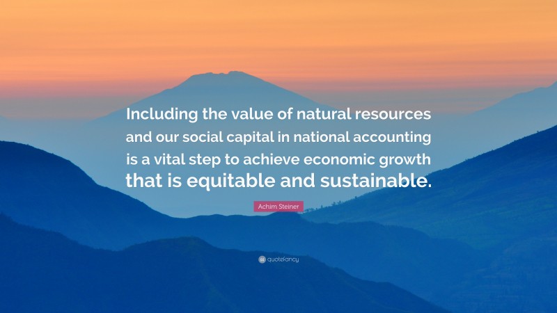 Achim Steiner Quote: “Including the value of natural resources and our social capital in national accounting is a vital step to achieve economic growth that is equitable and sustainable.”