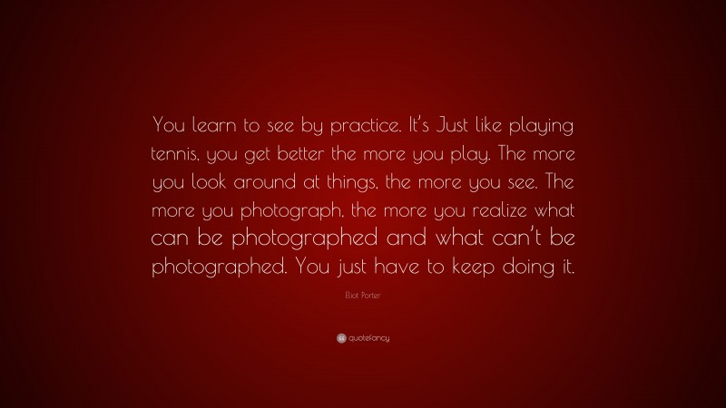 Eliot Porter Quote: “You learn to see by practice. It’s Just like playing tennis, you get better the more you play. The more you look around at things, the more you see. The more you photograph, the more you realize what can be photographed and what can’t be photographed. You just have to keep doing it.”