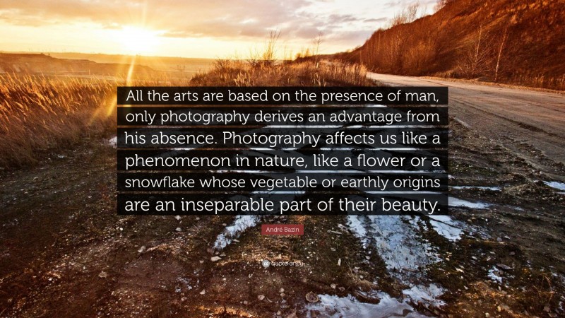 André Bazin Quote: “All the arts are based on the presence of man, only photography derives an advantage from his absence. Photography affects us like a phenomenon in nature, like a flower or a snowflake whose vegetable or earthly origins are an inseparable part of their beauty.”