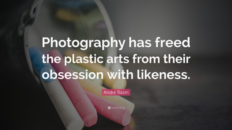 André Bazin Quote: “Photography has freed the plastic arts from their obsession with likeness.”