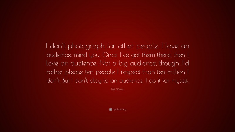Brett Weston Quote: “I don’t photograph for other people. I love an audience, mind you. Once I’ve got them there, then I love an audience. Not a big audience, though. I’d rather please ten people I respect than ten million I don’t. But I don’t play to an audience, I do it for myself.”