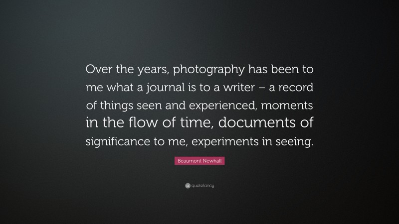 Beaumont Newhall Quote: “Over the years, photography has been to me what a journal is to a writer – a record of things seen and experienced, moments in the flow of time, documents of significance to me, experiments in seeing.”