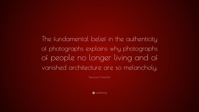 Beaumont Newhall Quote: “The fundamental belief in the authenticity of photographs explains why photographs of people no longer living and of vanished architecture are so melancholy.”