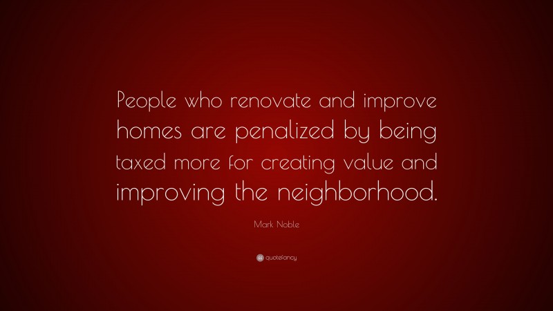 Mark Noble Quote: “People who renovate and improve homes are penalized by being taxed more for creating value and improving the neighborhood.”