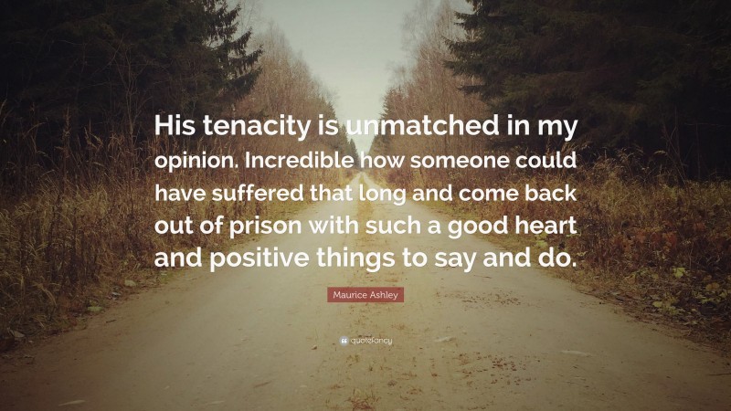Maurice Ashley Quote: “His tenacity is unmatched in my opinion. Incredible how someone could have suffered that long and come back out of prison with such a good heart and positive things to say and do.”