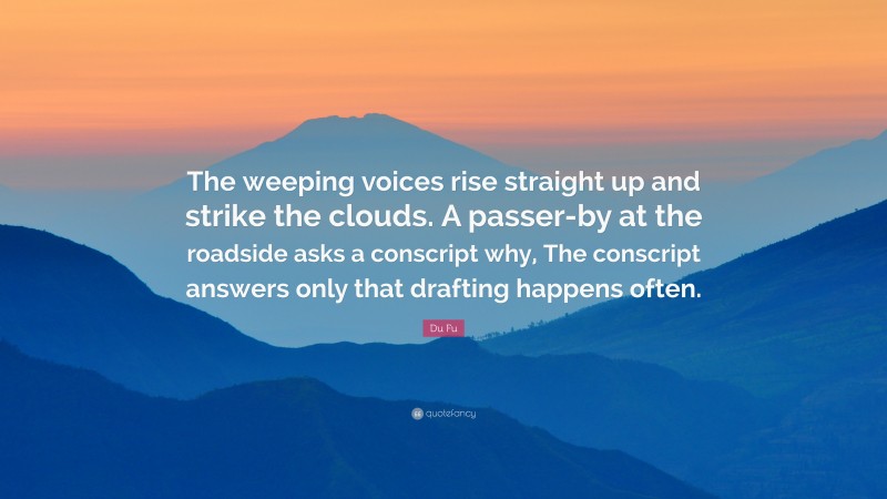 Du Fu Quote: “The weeping voices rise straight up and strike the clouds. A passer-by at the roadside asks a conscript why, The conscript answers only that drafting happens often.”