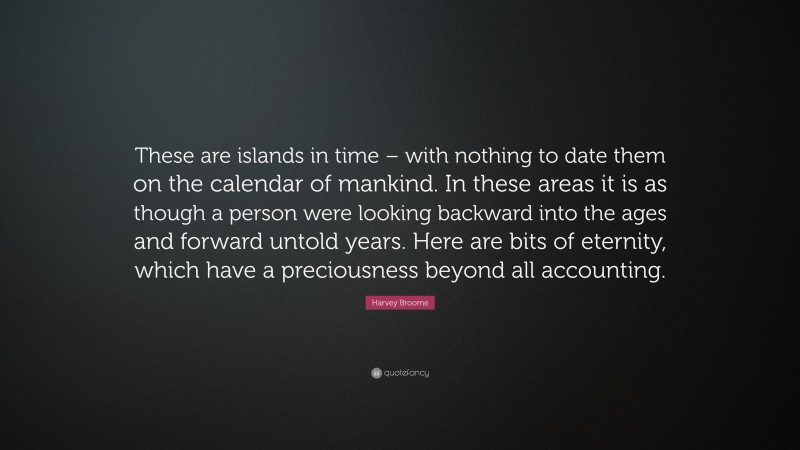 Harvey Broome Quote: “These are islands in time – with nothing to date them on the calendar of mankind. In these areas it is as though a person were looking backward into the ages and forward untold years. Here are bits of eternity, which have a preciousness beyond all accounting.”