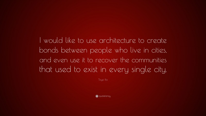 Toyo Ito Quote: “I would like to use architecture to create bonds between people who live in cities, and even use it to recover the communities that used to exist in every single city.”