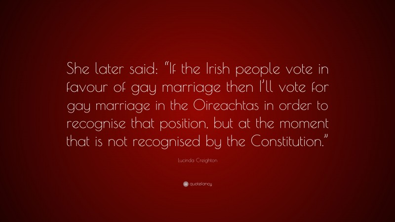 Lucinda Creighton Quote: “She later said: “If the Irish people vote in favour of gay marriage then I’ll vote for gay marriage in the Oireachtas in order to recognise that position, but at the moment that is not recognised by the Constitution.””