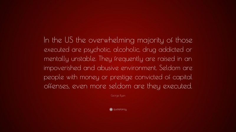 George Ryan Quote: “In the US the overwhelming majority of those executed are psychotic, alcoholic, drug addicted or mentally unstable. They frequently are raised in an impoverished and abusive environment. Seldom are people with money or prestige convicted of capital offenses, even more seldom are they executed.”