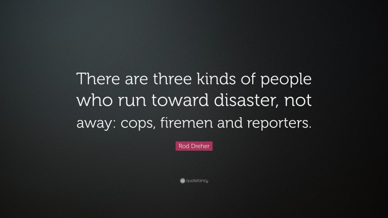 Rod Dreher Quote: “There are three kinds of people who run toward disaster, not away: cops, firemen and reporters.”