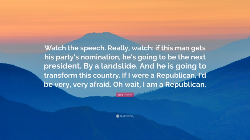 Rod Dreher Quote: “Watch the speech. Really, watch: if this man gets his party’s nomination, he’s going to be the next president. By a landslide. And he is going to transform this country. If I were a Republican, I’d be very, very afraid. Oh wait, I am a Republican.”