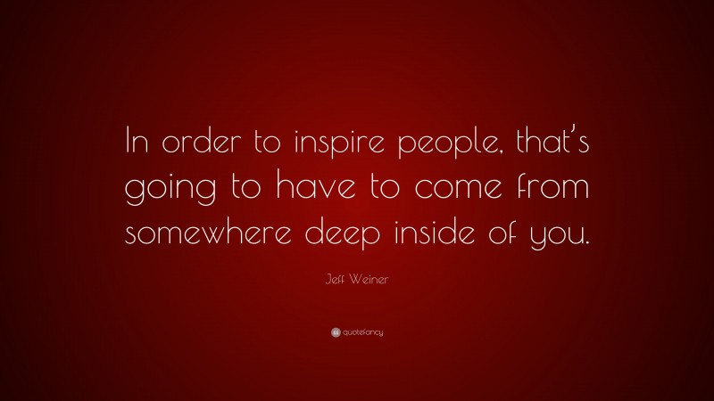 Jeff Weiner Quote: “In order to inspire people, that’s going to have to come from somewhere deep inside of you.”