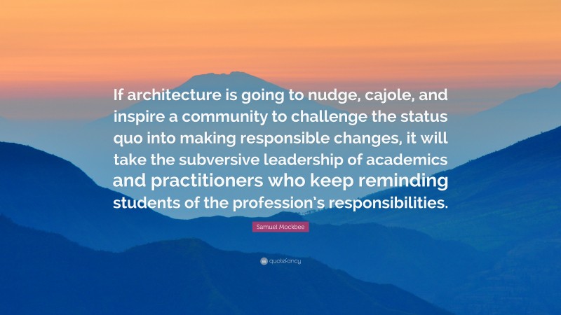 Samuel Mockbee Quote: “If architecture is going to nudge, cajole, and inspire a community to challenge the status quo into making responsible changes, it will take the subversive leadership of academics and practitioners who keep reminding students of the profession’s responsibilities.”