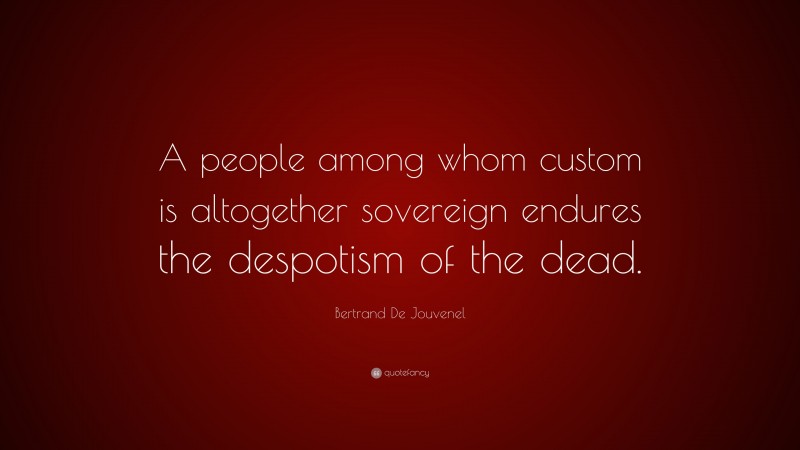 Bertrand De Jouvenel Quote: “A people among whom custom is altogether sovereign endures the despotism of the dead.”