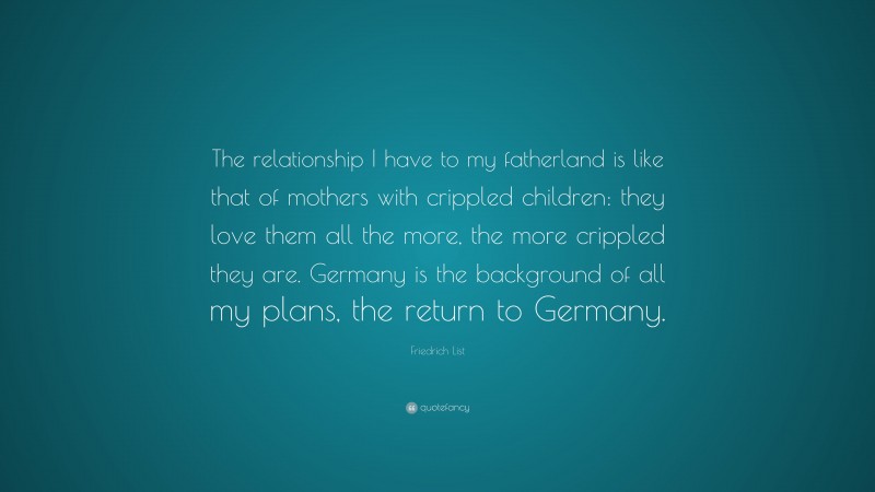 Friedrich List Quote: “The relationship I have to my fatherland is like that of mothers with crippled children: they love them all the more, the more crippled they are. Germany is the background of all my plans, the return to Germany.”
