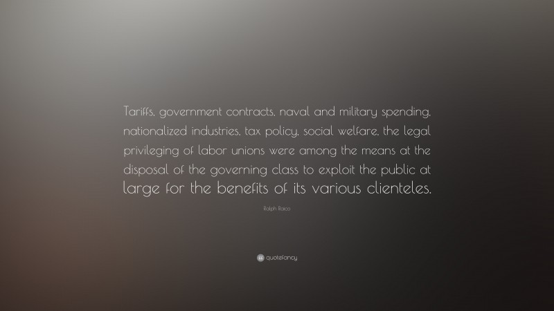 Ralph Raico Quote: “Tariffs, government contracts, naval and military spending, nationalized industries, tax policy, social welfare, the legal privileging of labor unions were among the means at the disposal of the governing class to exploit the public at large for the benefits of its various clienteles.”