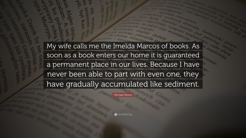 Michael Moritz Quote: “My wife calls me the Imelda Marcos of books. As soon as a book enters our home it is guaranteed a permanent place in our lives. Because I have never been able to part with even one, they have gradually accumulated like sediment.”