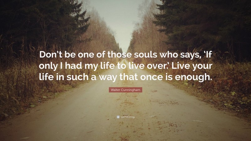 Walter Cunningham Quote: “Don’t be one of those souls who says, ‘If only I had my life to live over.’ Live your life in such a way that once is enough.”