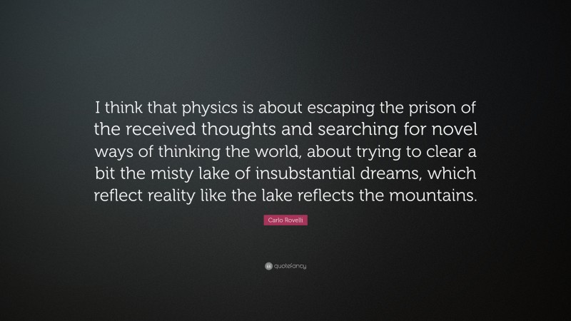 Carlo Rovelli Quote: “I think that physics is about escaping the prison of the received thoughts and searching for novel ways of thinking the world, about trying to clear a bit the misty lake of insubstantial dreams, which reflect reality like the lake reflects the mountains.”