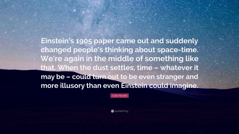 Carlo Rovelli Quote: “Einstein’s 1905 paper came out and suddenly changed people’s thinking about space-time. We’re again in the middle of something like that. When the dust settles, time – whatever it may be – could turn out to be even stranger and more illusory than even Einstein could imagine.”