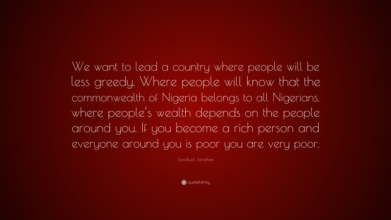 Goodluck Jonathan Quote: “We want to lead a country where people will be less greedy. Where people will know that the commonwealth of Nigeria belongs to all Nigerians, where people’s wealth depends on the people around you. If you become a rich person and everyone around you is poor you are very poor.”