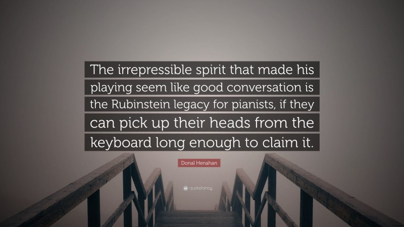 Donal Henahan Quote: “The irrepressible spirit that made his playing seem like good conversation is the Rubinstein legacy for pianists, if they can pick up their heads from the keyboard long enough to claim it.”